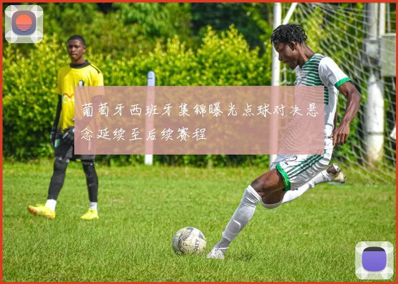 葡萄牙西班牙集锦曝光点球对决悬念延续至后续赛程