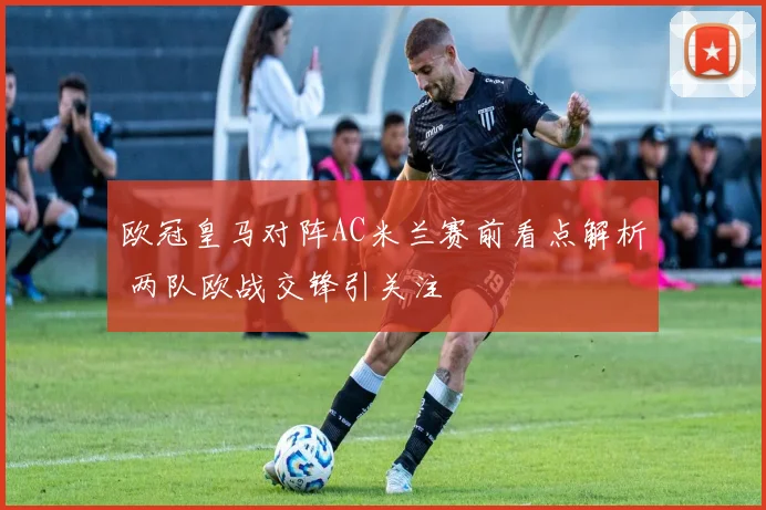欧冠皇马对阵AC米兰赛前看点解析 两队欧战交锋引关注