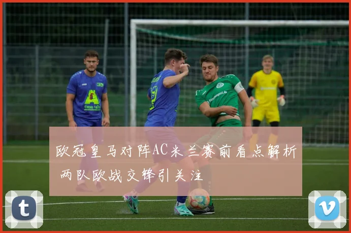 欧冠皇马对阵AC米兰赛前看点解析 两队欧战交锋引关注