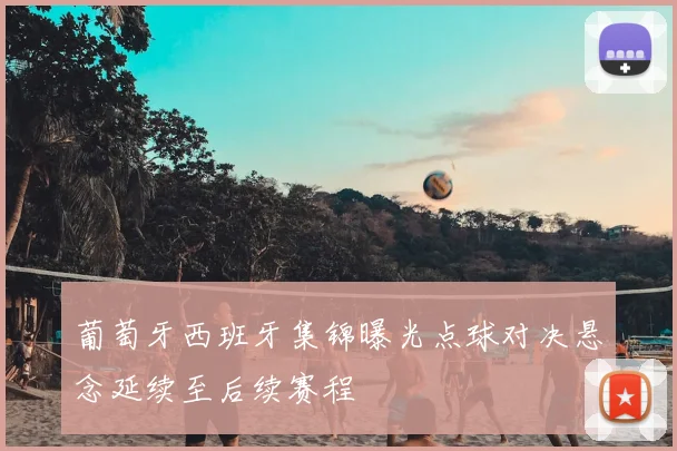 葡萄牙西班牙集锦曝光点球对决悬念延续至后续赛程