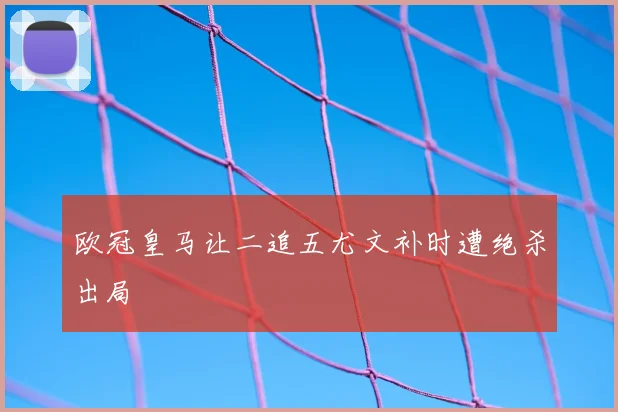 欧冠皇马让二追五尤文补时遭绝杀出局