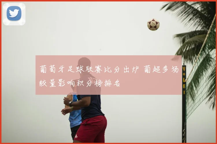 葡萄牙足球联赛比分出炉 葡超多场较量影响积分榜排名